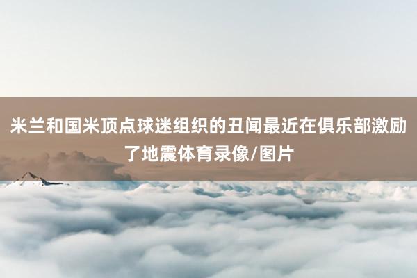 米兰和国米顶点球迷组织的丑闻最近在俱乐部激励了地震体育录像/图片